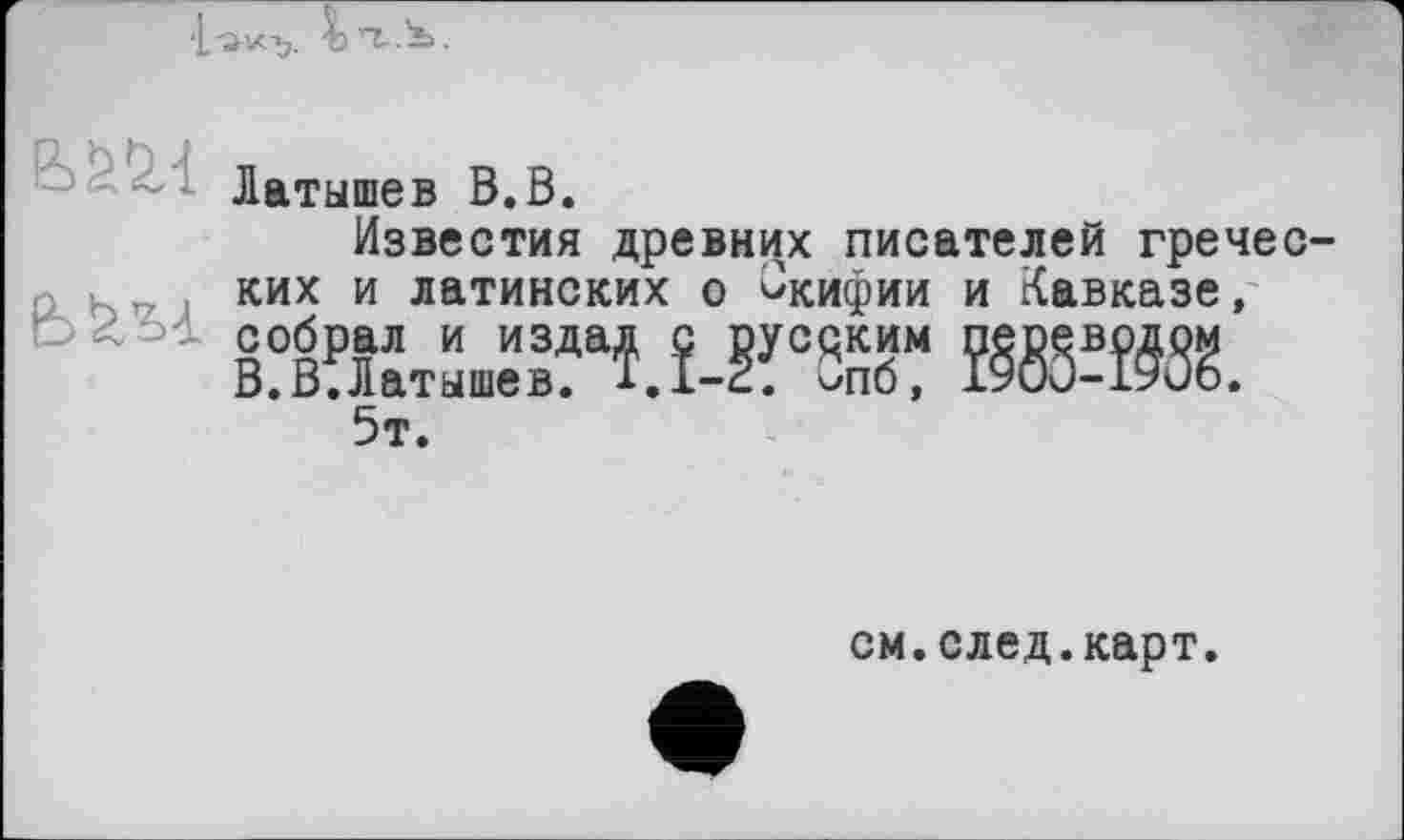 ﻿‘L-avc-y Ьп-.S.
Латышев В.В.
Известия древних писателей греческих и латинских о ^кифии и Кавказе, жж
5т.
см.след.карт.